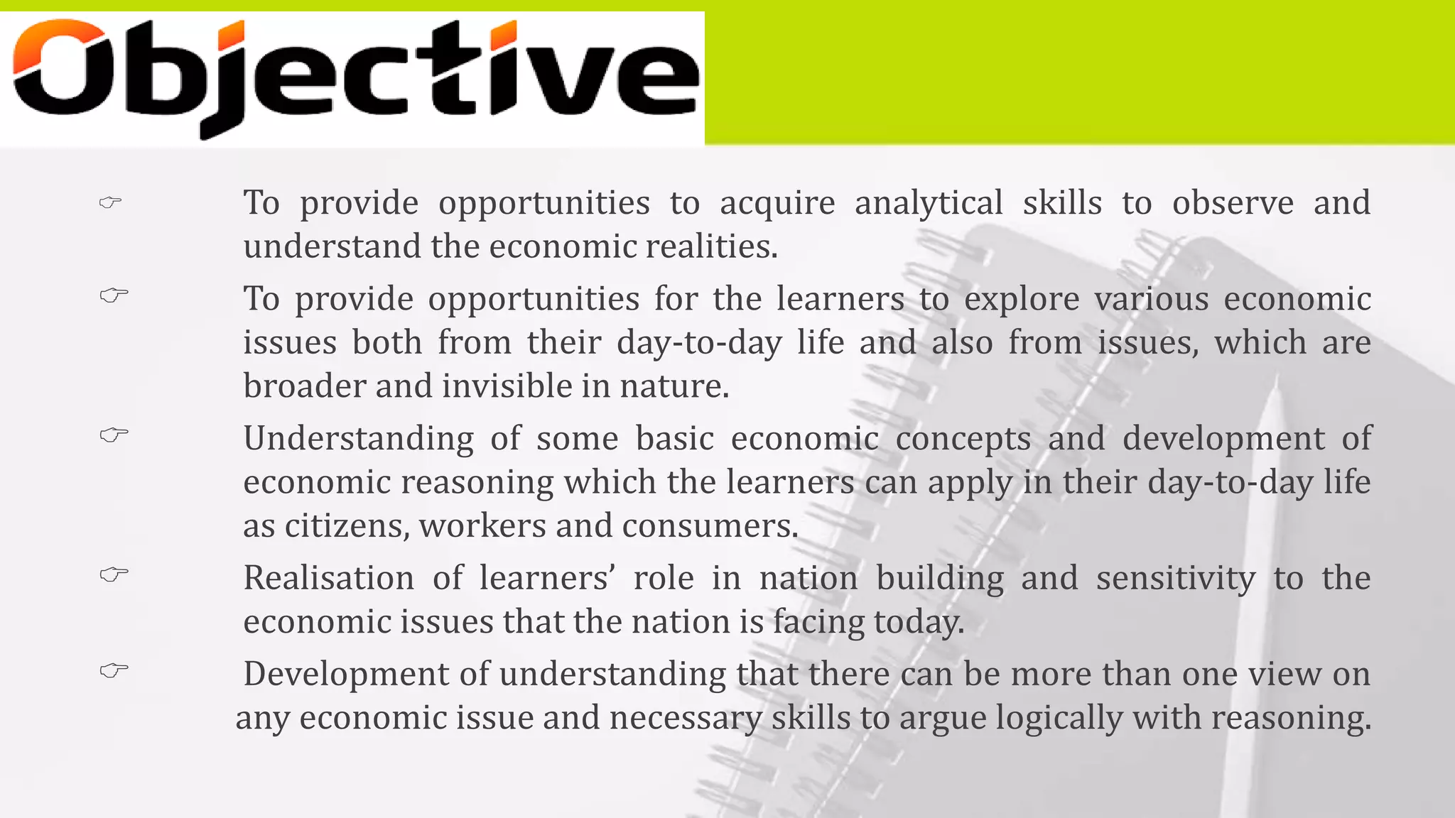  To provide opportunities to acquire analytical skills to observe and
understand the economic realities.
 To provide opportunities for the learners to explore various economic
issues both from their day-to-day life and also from issues, which are
broader and invisible in nature.
 Understanding of some basic economic concepts and development of
economic reasoning which the learners can apply in their day-to-day life
as citizens, workers and consumers.
 Realisation of learners’ role in nation building and sensitivity to the
economic issues that the nation is facing today.
 Development of understanding that there can be more than one view on
any economic issue and necessary skills to argue logically with reasoning.
 