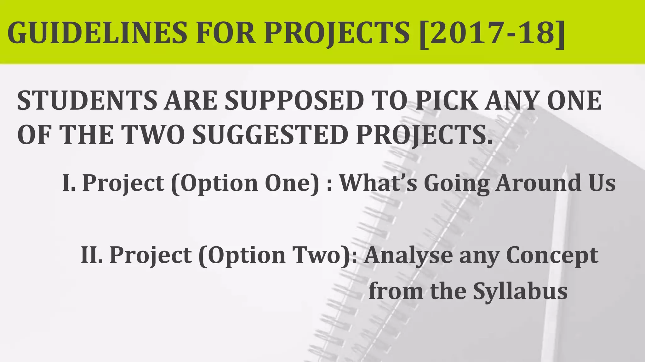 GUIDELINES FOR PROJECTS [2017-18]
STUDENTS ARE SUPPOSED TO PICK ANY ONE
OF THE TWO SUGGESTED PROJECTS.
I. Project (Option One) : What’s Going Around Us
II. Project (Option Two): Analyse any Concept
from the Syllabus
 