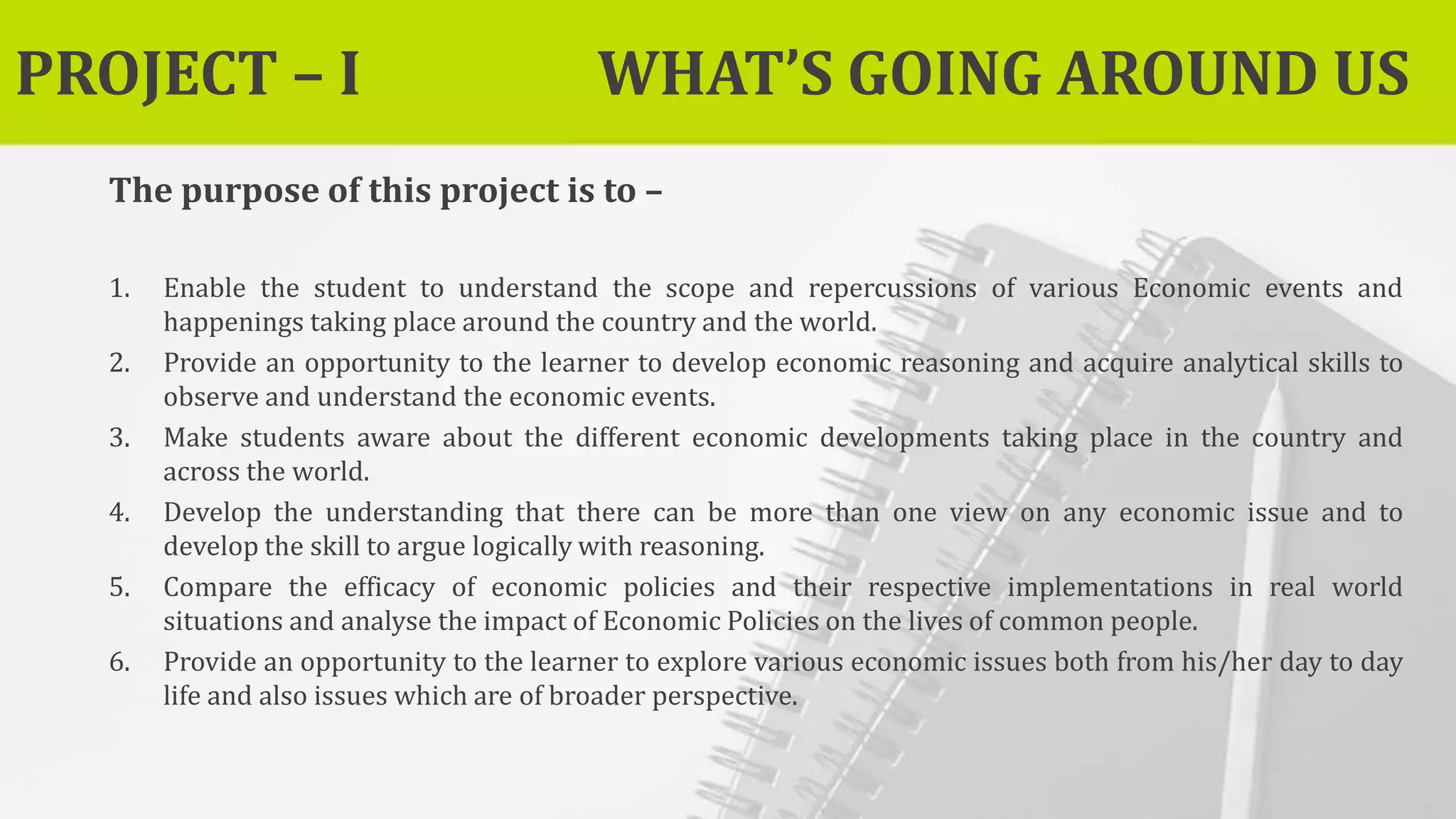 PROJECT – I WHAT’S GOING AROUND US
The purpose of this project is to –
1. Enable the student to understand the scope and repercussions of various Economic events and
happenings taking place around the country and the world.
2. Provide an opportunity to the learner to develop economic reasoning and acquire analytical skills to
observe and understand the economic events.
3. Make students aware about the different economic developments taking place in the country and
across the world.
4. Develop the understanding that there can be more than one view on any economic issue and to
develop the skill to argue logically with reasoning.
5. Compare the efficacy of economic policies and their respective implementations in real world
situations and analyse the impact of Economic Policies on the lives of common people.
6. Provide an opportunity to the learner to explore various economic issues both from his/her day to day
life and also issues which are of broader perspective.
 