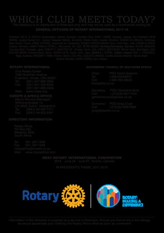 WHICH CLUB MEETS TODAY?This directory is for distribution to Rotarians only and may not be used as a commercial mailing list.
NEXT ROTARY INTERNATIONAL CONVENTION
	 2018  June 24 - June 27, Toronto, Canada.
				 RI PRESIDENT'S THEME: 2017-2018
ROTARY INTERNATIONAL
One Rotary Center
1560 Sherman Avenue
Evanston, Illinois, USA 60201
Tel: (001) 847-866-3000
Fax: (001) 847-328-8554
(001) 847-866-3049
Web: www.rotary.org
EUROPE & AFRICA OFFICE
Marco Nicosia (Manager)
Witikonerstrasse 15,
CH-8032 Zurich, Switzerland
Tel: (0041) 44-387-7111
Fax: (0041) 44-422-5041
GOVERNORS’ COUNCIL OF SOUTHERN AFRICA
Chair: PDG Kobla Quashie
Tel: +268-25054974
Cell: +268-760-28222
kobla@kq.co.sz
Secretary: PDG Geraldine Nicol
Cell: +27(0)82-857-7044
geraldinenicol@global.co.za
Convenor: PDG Greg Cryer
Cell: +27(0)82-606-0296
greg@keydev.co.za
DIRECTORY INFORMATION:
Rotary Africa
PO Box 563
Westville 3630
South Africa
Tel: 031–267-1848
Fax: 031–267-1849
rotaryafrica@mweb.co.za
Web: www.rotaryafrica.com
Information in this directory is supplied as a service to Rotarians. Should you find errors in the listings,
we would appreciate your notifying the Rotary Africa office as soon as convenient.
GENERAL OFFICERS OF ROTARY INTERNATIONAL 2017-18
President; IAN H. S. RISELEY, Sandringham, Victoria, Australia; President Elect; SAM F. OWORI, Kampala, Uganda; Vice President; DEAN
ROHRS, Langley Central, B.C., Canada; Treasurer; MIKAEL AHLBERG, Ölands Södra, Sweden; Directors: GÉRARD ALLONNEAU, Parthenay,
Deux Sèvres, France; JORGE AUFRANC, Guatemala Sur, Guatemala; BASKER CHOCKALINGAM, Karur, Tamil Nadu, India; CORNELIU DINCÃ,
Craiova, Romania; JAMES RONALD FERRILL, Martinsville, VA, USA; PETER IBLHER, Nürnberg-Reichswald, Germany; KEIICHI ISHIGURO,
Tsuruoka West, Yamagata, Japan; ROBERT C. KNUEPFER JR., Chicago, Illinois, USA; JOHN C. MATTHEWS, Mercer Island, Washington, USA;
EUN-SOO MOON, Cheonan-Dosol, Korea; TADAMI SAITO, Toyota, Aichi, Japan; BRIAN A.E. STOYEL, Saltash, England; NOEL J. TREVASKIS,
Bega, Australia; GREGORY F. YANK, O'Fallon, Illinois, USA; PAUL AUGUSTO ZANARDI, Curitiba-Cidade Industrial, Paraná, Brazil.
General Secretary JOHN P. HEWKO, Kyiv, Ukraine.
 