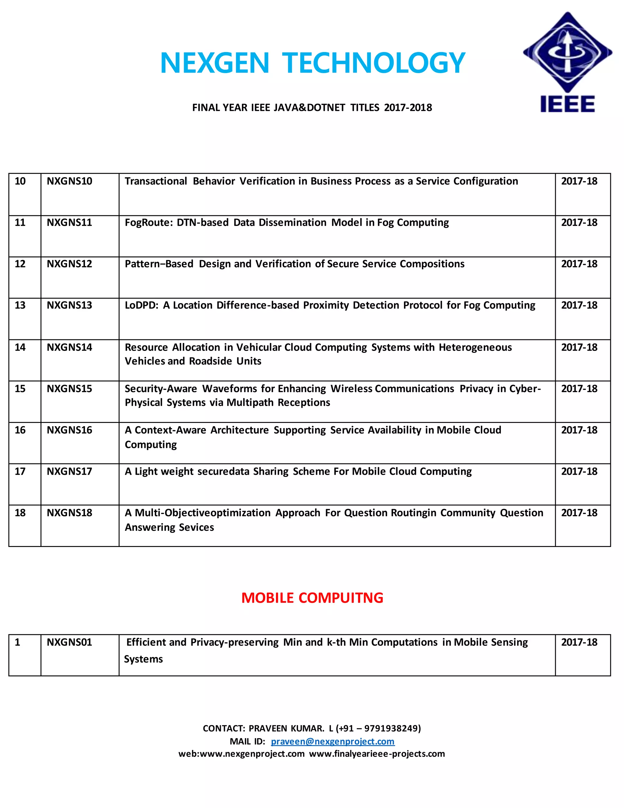 NEXGEN TECHNOLOGY
FINAL YEAR IEEE JAVA&DOTNET TITLES 2017-2018
CONTACT: PRAVEEN KUMAR. L (+91 – 9791938249)
MAIL ID: praveen@nexgenproject.com
web:www.nexgenproject.com www.finalyearieee-projects.com
10 NXGNS10 Transactional Behavior Verification in Business Process as a Service Configuration 2017-18
11 NXGNS11 FogRoute: DTN-based Data Dissemination Model in Fog Computing 2017-18
12 NXGNS12 Pattern−Based Design and Verification of Secure Service Compositions 2017-18
13 NXGNS13 LoDPD: A Location Difference-based Proximity Detection Protocol for Fog Computing 2017-18
14 NXGNS14 Resource Allocation in Vehicular Cloud Computing Systems with Heterogeneous
Vehicles and Roadside Units
2017-18
15 NXGNS15 Security-Aware Waveforms for Enhancing Wireless Communications Privacy in Cyber-
Physical Systems via Multipath Receptions
2017-18
16 NXGNS16 A Context-Aware Architecture Supporting Service Availability in Mobile Cloud
Computing
2017-18
17 NXGNS17 A Light weight securedata Sharing Scheme For Mobile Cloud Computing 2017-18
18 NXGNS18 A Multi-Objectiveoptimization Approach For Question Routingin Community Question
Answering Sevices
2017-18
MOBILE COMPUITNG
1 NXGNS01 Efficient and Privacy-preserving Min and k-th Min Computations in Mobile Sensing
Systems
2017-18
 