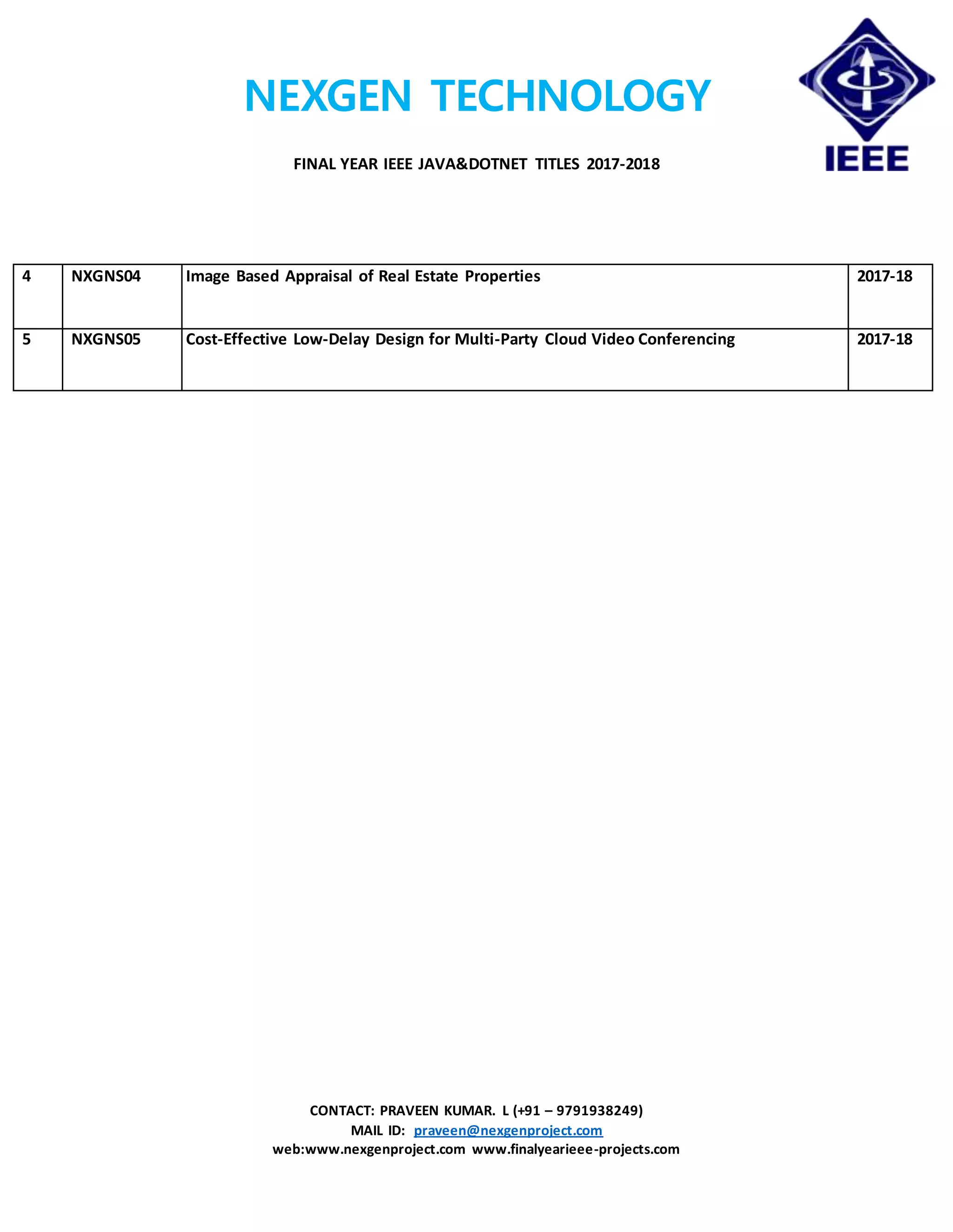 NEXGEN TECHNOLOGY
FINAL YEAR IEEE JAVA&DOTNET TITLES 2017-2018
CONTACT: PRAVEEN KUMAR. L (+91 – 9791938249)
MAIL ID: praveen@nexgenproject.com
web:www.nexgenproject.com www.finalyearieee-projects.com
4 NXGNS04 Image Based Appraisal of Real Estate Properties 2017-18
5 NXGNS05 Cost-Effective Low-Delay Design for Multi-Party Cloud Video Conferencing 2017-18
 