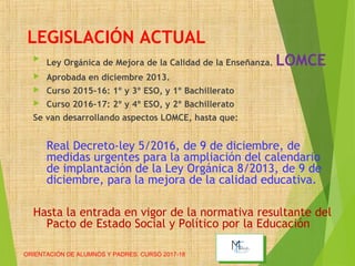 LEGISLACIÓN ACTUAL

Ley Orgánica de Mejora de la Calidad de la Enseñanza. LOMCE
 Aprobada en diciembre 2013.
 Curso 2015-16: 1º y 3º ESO, y 1º Bachillerato
 Curso 2016-17: 2º y 4º ESO, y 2º Bachillerato
Se van desarrollando aspectos LOMCE, hasta que:
Real Decreto-ley 5/2016, de 9 de diciembre, de
medidas urgentes para la ampliación del calendario
de implantación de la Ley Orgánica 8/2013, de 9 de
diciembre, para la mejora de la calidad educativa.
Hasta la entrada en vigor de la normativa resultante del
Pacto de Estado Social y Político por la Educación
ORIENTACIÓN DE ALUMNOS Y PADRES. CURSO 2017-18
 