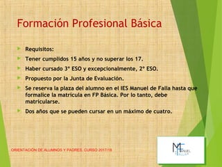 Formación Profesional Básica
 Requisitos:
 Tener cumplidos 15 años y no superar los 17.
 Haber cursado 3º ESO y excepcionalmente, 2º ESO.
 Propuesto por la Junta de Evaluación.
 Se reserva la plaza del alumno en el IES Manuel de Falla hasta que
formalice la matrícula en FP Básica. Por lo tanto, debe
matricularse.
 Dos años que se pueden cursar en un máximo de cuatro.
ORIENTACIÓN DE ALUMNOS Y PADRES. CURSO 2017/18
 