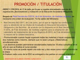 PROMOCIÓN / TITULACIÓN
 Real Decreto 562/2017, de 2 de junio, por el que se regulan las condiciones
para la obtención de los títulos de Graduado en Educación Secundaria
Obligatoria y de Bachiller, de acuerdo con lo dispuesto en el Real Decreto-ley
5/2016, de 9 de diciembre, de medidas urgentes para la ampliación del
calendario de implantación de la Ley Orgánica 8/2013, de 9 de diciembre, para
la mejora de la calidad educativa.
ORIENTACIÓN DE ALUMNOS Y PADRES. CURSO 2017/18
ORDEN 2398/2016, de 22 de julio, por la que se regulan determinados aspectos de
organización, funcionamiento y evaluación en la Educación Secundaria Obligatoria.
Después de Real Decreto-ley 5/2016, de 9 de diciembre, de medidas urgentes, es
necesaria otra orden de evaluación. Ya ha salido del Ministerio:
- Promocionarán cuando hayan superado todas las materias o hayan suspendido
dos materias como máximo, siempre que no sean Lengua y Matemáticas
simultáneamente.
- Los alumnos pueden permanecer escolarizados hasta los 18 años cumplidos en el
año en que se finaliza el curso escolar.
- El mismo curso se puede repetir una sola vez y dos veces como máximo dentro de
la etapa.
Al finalizar cada curso de la ESO se entregará a los padres un consejo orientador.
 