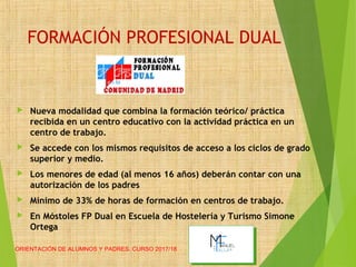 FORMACIÓN PROFESIONAL DUAL
 Nueva modalidad que combina la formación teórico/ práctica
recibida en un centro educativo con la actividad práctica en un
centro de trabajo.
 Se accede con los mismos requisitos de acceso a los ciclos de grado
superior y medio.
 Los menores de edad (al menos 16 años) deberán contar con una
autorización de los padres
 Mínimo de 33% de horas de formación en centros de trabajo.
 En Móstoles FP Dual en Escuela de Hostelería y Turismo Simone
Ortega
ORIENTACIÓN DE ALUMNOS Y PADRES. CURSO 2017/18
 