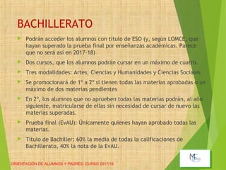 BACHILLERATO
 Podrán acceder los alumnos con título de ESO (y, según LOMCE, que
hayan superado la prueba final por enseñanzas académicas. Parece
que no será así en 2017-18)
 Dos cursos, que los alumnos podrán cursar en un máximo de cuatro.
 Tres modalidades: Artes, Ciencias y Humanidades y Ciencias Sociales
 Se promocionará de 1º a 2º si tienen todas las materias aprobadas o un
máximo de dos materias pendientes
 En 2º, los alumnos que no aprueben todas las materias podrán, al año
siguiente, matricularse de ellas sin necesidad de cursar de nuevo las
materias superadas.
 Prueba final (EvAU): Únicamente quienes hayan aprobado todas las
materias.
 Título de Bachiller: 60% la media de todas la calificaciones de
Bachillerato, 40% la nota de la EvAU.
ORIENTACIÓN DE ALUMNOS Y PADRES. CURSO 2017/18
 
