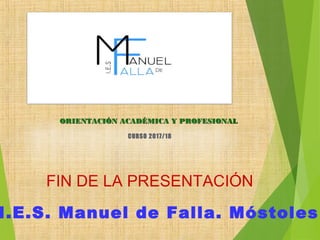 I.E.S. Manuel de Falla. Móstoles
FIN DE LA PRESENTACIÓN
ORIENTACIÓN ACADÉMICA Y PROFESIONALORIENTACIÓN ACADÉMICA Y PROFESIONAL
CURSO 2017/18CURSO 2017/18
 