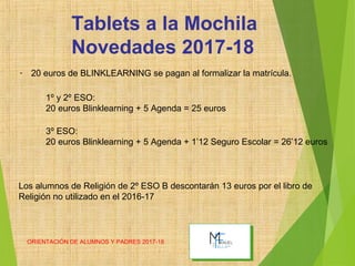 ORIENTACIÓN DE ALUMNOS Y PADRES 2017-18
Tablets a la Mochila
Novedades 2017-18
- 20 euros de BLINKLEARNING se pagan al formalizar la matrícula.
1º y 2º ESO:
20 euros Blinklearning + 5 Agenda = 25 euros
3º ESO:
20 euros Blinklearning + 5 Agenda + 1’12 Seguro Escolar = 26’12 euros
Los alumnos de Religión de 2º ESO B descontarán 13 euros por el libro de
Religión no utilizado en el 2016-17
 