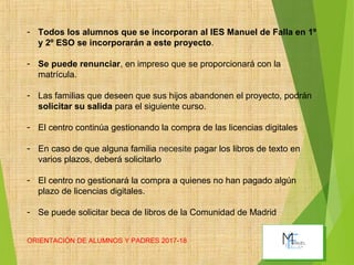 ORIENTACIÓN DE ALUMNOS Y PADRES 2017-18 9
- Todos los alumnos que se incorporan al IES Manuel de Falla en 1º
y 2º ESO se incorporarán a este proyecto.
- Se puede renunciar, en impreso que se proporcionará con la
matrícula.
- Las familias que deseen que sus hijos abandonen el proyecto, podrán
solicitar su salida para el siguiente curso.
- El centro continúa gestionando la compra de las licencias digitales
- En caso de que alguna familia necesite pagar los libros de texto en
varios plazos, deberá solicitarlo
- El centro no gestionará la compra a quienes no han pagado algún
plazo de licencias digitales.
- Se puede solicitar beca de libros de la Comunidad de Madrid
 
