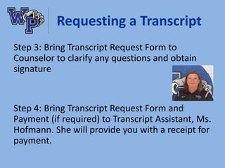Requesting a Transcript
Step 3: Bring Transcript Request Form to
Counselor to clarify any questions and obtain
signature
Step 4: Bring Transcript Request Form and
Payment (if required) to Transcript Assistant, Ms.
Hofmann. She will provide you with a receipt for
payment.
 