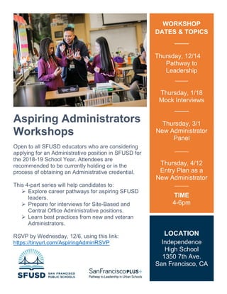 Aspiring Administrators
Workshops
Open to all SFUSD educators who are considering
applying for an Administrative position in SFUSD for
the 2018-19 School Year. Attendees are
recommended to be currently holding or in the
process of obtaining an Administrative credential.
This 4-part series will help candidates to:
 Explore career pathways for aspiring SFUSD
leaders.
 Prepare for interviews for Site-Based and
Central Office Administrative positions.
 Learn best practices from new and veteran
Administrators.
RSVP by Wednesday, 12/6, using this link:
https://tinyurl.com/AspiringAdminRSVP
Questions? Email AdminRecruitment@sfusd.edu
WORKSHOP
DATES & TOPICS
Thursday, 12/14
Pathway to
Leadership
____
Thursday, 1/18
Mock Interviews
Thursday, 3/1
New Administrator
Panel
______
Thursday, 4/12
Entry Plan as a
New Administrator
______
TIME
4-6pm
LOCATION
Independence
High School
1350 7th Ave.
San Francisco, CA
 