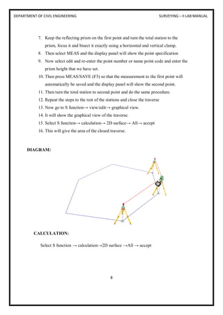 DEPARTMENT OF CIVIL ENGINEERING SURVEYING – II LAB MANUAL
8
7. Keep the reflecting prism on the first point and turn the total station to the
prism, focus it and bisect it exactly using a horizontal and vertical clamp.
8. Then select MEAS and the display panel will show the point specification
9. Now select edit and re-enter the point number or name point code and enter the
prism height that we have set.
10. Then press MEAS/SAVE (F3) so that the measurement to the first point will
automatically be saved and the display panel will show the second point.
11. Then turn the total station to second point and do the same procedure.
12. Repeat the steps to the rest of the stations and close the traverse
13. Now go to S function→ view/edit→ graphical view.
14. It will show the graphical view of the traverse.
15. Select S function→ calculation→ 2D surface→ All→ accept
16. This will give the area of the closed traverse.
DIAGRAM:
CALCULATION:
Select S function → calculation→2D surface →All → accept
 