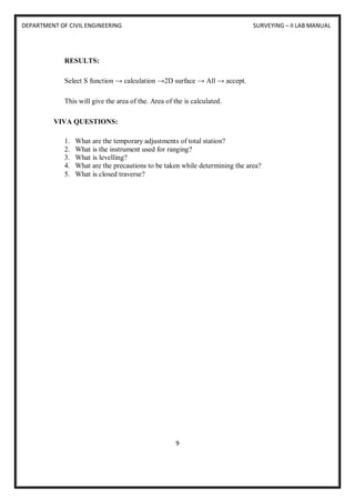 DEPARTMENT OF CIVIL ENGINEERING SURVEYING – II LAB MANUAL
9
RESULTS:
Select S function → calculation →2D surface → All → accept.
This will give the area of the. Area of the is calculated.
VIVA QUESTIONS:
1. What are the temporary adjustments of total station?
2. What is the instrument used for ranging?
3. What is levelling?
4. What are the precautions to be taken while determining the area?
5. What is closed traverse?
 
