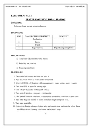 DEPARTMENT OF CIVIL ENGINEERING SURVEYING – II LAB MANUAL
10
EXPERIMENT NO: 2
TRAVERSING USING TOTAL STATION
OBJECTIVE:
To form a closed traverse using total station.
EQUIPMENT:
S.NO NAME OF THE EQUIPMENT QUANTITY
1 Total station 1
2 Prism 1
3 Tripod 1
4 Pegs / Arrows Depends on points plotted
PERCAUTIONS:
a) Temporary adjustment for total station
b) Levelling and centring
c) Focusing adjustment
PROCEDURE:
1. Fix the total station over a station and level it
2. Press the power button to switch on the instrument.
3. Select MODE B → S function→ file management→ create (enter a name) →accept
4. Then press ESC to go to the starting page
5. Then set zero by double clicking on 0 set(F3)
6. Then go to S function → measure → rectangular
7. Then go to S Function →measure → rectangular co- ordinate → station → press enter.
8. Here enter the point number or name, instrument height and prism code.
9. Then press accept(Fs)
10. keep the reflecting prism on the first point and turn the total station to the prism, focus
it and bisect it exactly using a horizontal and vertical clamp.
 