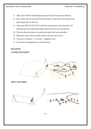 DEPARTMENT OF CIVIL ENGINEERING SURVEYING – II LAB MANUAL
11
11. Then select MEAS and the display panel will show the point specification.
12. Now select edit and re-enter the point number or name point code and enter the
prism height that we have set.
13. Then press MEAS/SAVE (F3) so that the measurement to the first point will
automatically be saved and the display panel will show the second point.
14. Then turn the total station to second point and do the same procedure.
15. Repeat the steps to the rest of the stations and close the traverse
16. Now go to S function → view/edit → graphical view.
17. It will show the graphical view of the traverse.
DIAGRAM:
CLOSED TRAVERSE:
OPEN TRAVERSE:
 