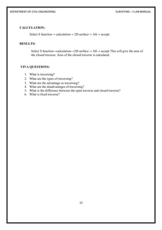 DEPARTMENT OF CIVIL ENGINEERING SURVEYING – II LAB MANUAL
12
CALCULATION:
Select S function→ calculation→ 2D surface→ All→ accept.
RESULTS:
Select S function→calculation→2D surface→ All→ accept This will give the area of
the closed traverse. Area of the closed traverse is calculated.
VIVA QUESTIONS:
1. What is traversing?
2. What are the types of traversing?
3. What are the advantage so traversing?
4. What are the disadvantages of traversing?
5. What is the difference between the open traverse and closed traverse?
6. What is fixed traverse?
 