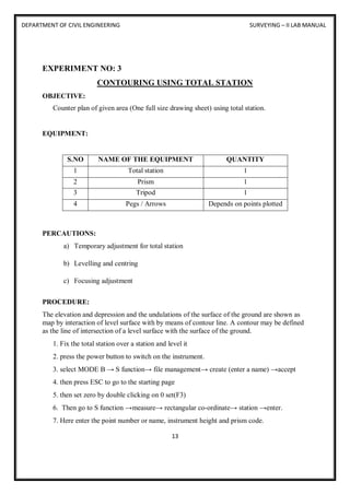 DEPARTMENT OF CIVIL ENGINEERING SURVEYING – II LAB MANUAL
13
EXPERIMENT NO: 3
CONTOURING USING TOTAL STATION
OBJECTIVE:
Counter plan of given area (One full size drawing sheet) using total station.
EQUIPMENT:
S.NO NAME OF THE EQUIPMENT QUANTITY
1 Total station 1
2 Prism 1
3 Tripod 1
4 Pegs / Arrows Depends on points plotted
PERCAUTIONS:
a) Temporary adjustment for total station
b) Levelling and centring
c) Focusing adjustment
PROCEDURE:
The elevation and depression and the undulations of the surface of the ground are shown as
map by interaction of level surface with by means of contour line. A contour may be defined
as the line of intersection of a level surface with the surface of the ground.
1. Fix the total station over a station and level it
2. press the power button to switch on the instrument.
3. select MODE B → S function→ file management→ create (enter a name) →accept
4. then press ESC to go to the starting page
5. then set zero by double clicking on 0 set(F3)
6. Then go to S function →measure→ rectangular co-ordinate→ station →enter.
7. Here enter the point number or name, instrument height and prism code.
 