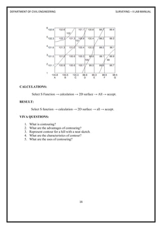 DEPARTMENT OF CIVIL ENGINEERING SURVEYING – II LAB MANUAL
16
CALCULATIONS:
Select S Function → calculation → 2D surface → All → accept.
RESULT:
Select S function → calculation → 2D surface → all → accept.
VIVA QUESTIONS:
1. What is contouring?
2. What are the advantages of contouring?
3. Represent contour for a hill with a neat sketch.
4. What are the characteristics of contour?
5. What are the uses of contouring?
 