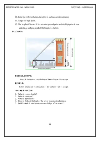 DEPARTMENT OF CIVIL ENGINEERING SURVEYING – II LAB MANUAL
18
10. Enter the reflector height, target to it, and measure the distance.
11. Target the high point.
12. The height difference H between the ground point and the high point is now
calculated and displayed at the touch of a button.
DIAGRAM:
CALCULATIONS:
Select S function→ calculation→ 2D surface→ all→ accept
RESULT:
Select S function→ calculation→ 2D surface→ all→ accept.
VIVA QUESTIONS:
1. What is remote height?
2. What is elevation?
3. What is depression?
4. How to find out the high of the tower by using total station
5. Which mode is used to measure the height of the tower?
 