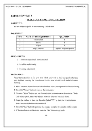 DEPARTMENT OF CIVIL ENGINEERING SURVEYING – II LAB MANUAL
19
EXPERIMENT NO: 5
STAKE-OUT USING TOTAL STATION
OBJECTIVE:
To find a specific point in the field using Total Station
EQUIPMENT:
S.NO NAME OF THE EQUIPMENT QUANTITY
1 Total station 1
2 Prism 1
3 Tripod 1
4 Pegs / Arrows Depends on points plotted
PERCAUTIONS:
a) Temporary adjustment for total station
b) Levelling and centring
c) Focusing adjustment
PROCEDURE:
Place the total station in the spot from which you want to stake out points after you
have finished entering the coordinates for the area into the total station's internal
memory.
1. Make sure that the total station is level and on secure, even ground before continuing.
2. Press the "Power" button to turn on the instrument.
3. Press the "Menu" button and use the navigation arrows to move down to the "Stake
Out" menu option. Press the "Select" button to enter the stake out menu.
4. Select the method to stake out the point. Select "XY" to stake out by coordinates
which will be the most common method.
5. Press the "Yes" button to continue the process using the coordinates on the screen.
6. If the coordinates are incorrect, press the "No" button to try again.
 