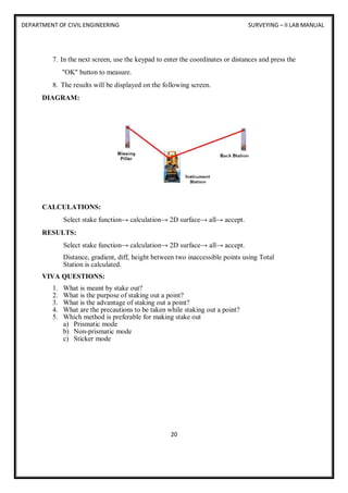 DEPARTMENT OF CIVIL ENGINEERING SURVEYING – II LAB MANUAL
20
7. In the next screen, use the keypad to enter the coordinates or distances and press the
"OK" button to measure.
8. The results will be displayed on the following screen.
DIAGRAM:
CALCULATIONS:
Select stake function→ calculation→ 2D surface→ all→ accept.
RESULTS:
Select stake function→ calculation→ 2D surface→ all→ accept.
Distance, gradient, diff, height between two inaccessible points using Total
Station is calculated.
VIVA QUESTIONS:
1. What is meant by stake out?
2. What is the purpose of staking out a point?
3. What is the advantage of staking out a point?
4. What are the precautions to be taken while staking out a point?
5. Which method is preferable for making stake out
a) Prismatic mode
b) Non-prismatic mode
c) Sticker mode
 