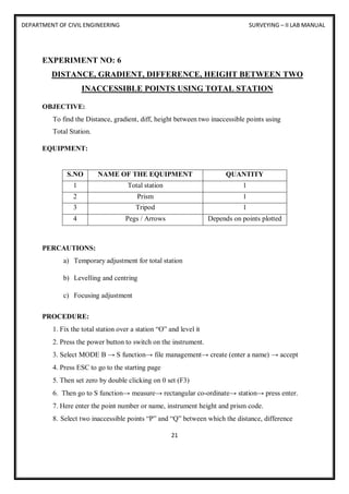 DEPARTMENT OF CIVIL ENGINEERING SURVEYING – II LAB MANUAL
21
EXPERIMENT NO: 6
DISTANCE, GRADIENT, DIFFERENCE, HEIGHT BETWEEN TWO
INACCESSIBLE POINTS USING TOTAL STATION
OBJECTIVE:
To find the Distance, gradient, diff, height between two inaccessible points using
Total Station.
EQUIPMENT:
S.NO NAME OF THE EQUIPMENT QUANTITY
1 Total station 1
2 Prism 1
3 Tripod 1
4 Pegs / Arrows Depends on points plotted
PERCAUTIONS:
a) Temporary adjustment for total station
b) Levelling and centring
c) Focusing adjustment
PROCEDURE:
1. Fix the total station over a station “O” and level it
2. Press the power button to switch on the instrument.
3. Select MODE B → S function→ file management→ create (enter a name) → accept
4. Press ESC to go to the starting page
5. Then set zero by double clicking on 0 set (F3)
6. Then go to S function→ measure→ rectangular co-ordinate→ station→ press enter.
7. Here enter the point number or name, instrument height and prism code.
8. Select two inaccessible points “P” and “Q” between which the distance, difference
 