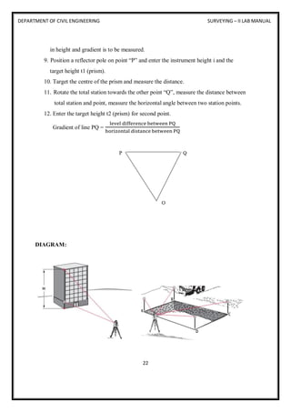 DEPARTMENT OF CIVIL ENGINEERING SURVEYING – II LAB MANUAL
22
in height and gradient is to be measured.
9. Position a reflector pole on point “P” and enter the instrument height i and the
target height t1 (prism).
10. Target the centre of the prism and measure the distance.
11. Rotate the total station towards the other point “Q”, measure the distance between
total station and point, measure the horizontal angle between two station points.
12. Enter the target height t2 (prism) for second point.
Gradient of line PQ =
level difference between PQ
horizontal distance between PQ
DIAGRAM:
 