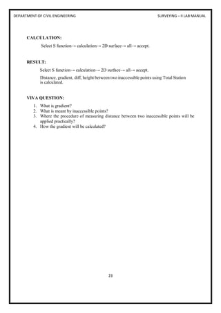 DEPARTMENT OF CIVIL ENGINEERING SURVEYING – II LAB MANUAL
23
CALCULATION:
Select S function→ calculation→ 2D surface→ all→ accept.
RESULT:
Select S function→ calculation→ 2D surface→ all→ accept.
Distance, gradient, diff, height between two inaccessible points using Total Station
is calculated.
VIVA QUESTION:
1. What is gradient?
2. What is meant by inaccessible points?
3. Where the procedure of measuring distance between two inaccessible points will be
applied practically?
4. How the gradient will be calculated?
 