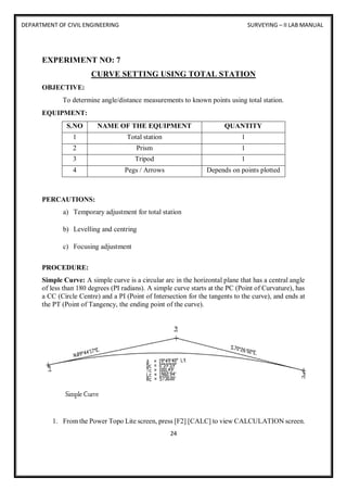 DEPARTMENT OF CIVIL ENGINEERING SURVEYING – II LAB MANUAL
24
EXPERIMENT NO: 7
CURVE SETTING USING TOTAL STATION
OBJECTIVE:
To determine angle/distance measurements to known points using total station.
EQUIPMENT:
S.NO NAME OF THE EQUIPMENT QUANTITY
1 Total station 1
2 Prism 1
3 Tripod 1
4 Pegs / Arrows Depends on points plotted
PERCAUTIONS:
a) Temporary adjustment for total station
b) Levelling and centring
c) Focusing adjustment
PROCEDURE:
Simple Curve: A simple curve is a circular arc in the horizontal plane that has a central angle
of less than 180 degrees (PI radians). A simple curve starts at the PC (Point of Curvature), has
a CC (Circle Centre) and a PI (Point of Intersection for the tangents to the curve), and ends at
the PT (Point of Tangency, the ending point of the curve).
1. From the Power Topo Lite screen, press [F2] [CALC] to view CALCULATION screen.
 