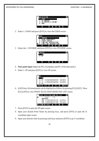 DEPARTMENT OF CIVIL ENGINEERING SURVEYING – II LAB MANUAL
25
2. Select 1. COGO and press [ENT] to view the COGO screen.
3. Select the 1. INVERSE and press [ENT] to view INVERSE screen.
4. Start point input (Input the PN, Coordinates and PC of the Start point.)
5. Select 1. SP and press [ENT] to view SP screen.
6. [LIST] key All stored points can be displayed as follows by pressing [F2] [LIST]. Press
[F2] [LIST] to view POINT SELECTION FROM THE LIST screen.
7. Press [ENT] to open the SP input screen.
8. Input your desired Point Name by pressing keys, and press [ENT] to open the X
coordinate input screen.
9. Input your desired value by pressing each keys and press [ENT] to go Y coordinate.
 