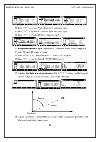 DEPARTMENT OF CIVIL ENGINEERING SURVEYING – II LAB MANUAL
26
10. Press [ENT] to open the Y coordinate input screen and input.
11. Press [ENT] to open the Z coordinate input screen and input.
12. Press [ENT] to open the PC input screen and input.
13. End point coordinates input (Input the PN, Coordinates and PC of the End point.)
14. After PC input, EP screen is viewed.
15. Input the PN, X, Y, Z Coordinates and PC name of the End point.
16. Press [ENT] to view the RESULT OF INVERSE screen.
17. Another End Point Coordinates input the PN, X, Y, Z Coordinates and PC name of
another End point, and another inverse result can be performed.
18. A point Coordinates is calculated from a known point Coordinates and the Distance and
Horizontal angle of the Second point.
 