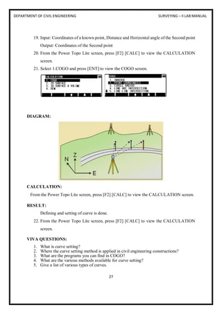 DEPARTMENT OF CIVIL ENGINEERING SURVEYING – II LAB MANUAL
27
19. Input: Coordinates of a known point, Distance and Horizontal angle of the Second point
Output: Coordinates of the Second point
20. From the Power Topo Lite screen, press [F2] [CALC] to view the CALCULATION
screen.
21. Select 1.COGO and press [ENT] to view the COGO screen.
DIAGRAM:
CALCULATION:
From the Power Topo Lite screen, press [F2] [CALC] to view the CALCULATION screen.
RESULT:
Defining and setting of curve is done.
22. From the Power Topo Lite screen, press [F2] [CALC] to view the CALCULATION
screen.
VIVA QUESTIONS:
1. What is curve setting?
2. Where the curve setting method is applied in civil engineering constructions?
3. What are the programs you can find in COGO?
4. What are the various methods available for curve setting?
5. Give a list of various types of curves.
 