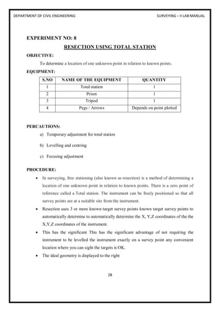 DEPARTMENT OF CIVIL ENGINEERING SURVEYING – II LAB MANUAL
28
EXPERIMENT NO: 8
RESECTION USING TOTAL STATION
OBJECTIVE:
To determine a location of one unknown point in relation to known points.
EQUIPMENT:
S.NO NAME OF THE EQUIPMENT QUANTITY
1 Total station 1
2 Prism 1
3 Tripod 1
4 Pegs / Arrows Depends on point plotted
PERCAUTIONS:
a) Temporary adjustment for total station
b) Levelling and centring
c) Focusing adjustment
PROCEDURE:
 In surveying, free stationing (also known as resection) is a method of determining a
location of one unknown point in relation to known points. There is a zero point of
reference called a Total station. The instrument can be freely positioned so that all
survey points are at a suitable site from the instrument.
 Resection uses 3 or more known target survey points known target survey points to
automatically determine to automatically determine the X, Y,Z coordinates of the the
X,Y,Z coordinates of the instrument.
 This has the significant This has the significant advantage of not requiring the
instrument to be levelled the instrument exactly on a survey point any convenient
location where you can sight the targets is OK.
 The ideal geometry is displayed to the right
 