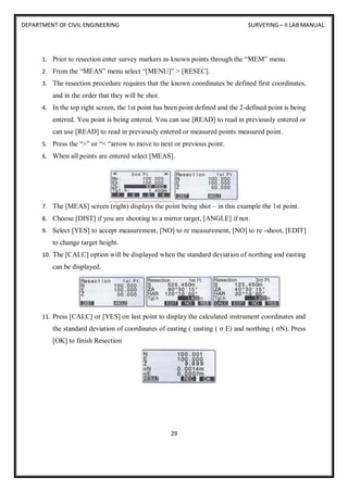 DEPARTMENT OF CIVIL ENGINEERING SURVEYING – II LAB MANUAL
29
1. Prior to resection enter survey markers as known points through the “MEM” menu.
2. From the “MEAS” menu select “[MENU]” > [RESEC].
3. The resection procedure requires that the known coordinates be defined first coordinates,
and in the order that they will be shot.
4. In the top right screen, the 1st point has been point defined and the 2-defined point is being
entered. You point is being entered. You can use [READ] to read in previously entered or
can use [READ] to read in previously entered or measured points measured point.
5. Press the “>” or “< “arrow to move to next or previous point.
6. When all points are entered select [MEAS].
7. The [MEAS] screen (right) displays the point being shot – in this example the 1st point.
8. Choose [DIST] if you are shooting to a mirror target, [ANGLE] if not.
9. Select [YES] to accept measurement, [NO] to re measurement, [NO] to re -shoot, [EDIT]
to change target height.
10. The [CALC] option will be displayed when the standard deviation of northing and easting
can be displayed.
11. Press [CALC] or [YES] on last point to display the calculated instrument coordinates and
the standard deviation of coordinates of easting ( easting ( σ E) and northing ( σN). Press
[OK] to finish Resection
 