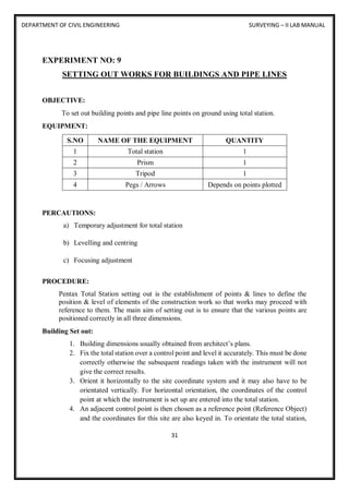 DEPARTMENT OF CIVIL ENGINEERING SURVEYING – II LAB MANUAL
31
EXPERIMENT NO: 9
SETTING OUT WORKS FOR BUILDINGS AND PIPE LINES
OBJECTIVE:
To set out building points and pipe line points on ground using total station.
EQUIPMENT:
S.NO NAME OF THE EQUIPMENT QUANTITY
1 Total station 1
2 Prism 1
3 Tripod 1
4 Pegs / Arrows Depends on points plotted
PERCAUTIONS:
a) Temporary adjustment for total station
b) Levelling and centring
c) Focusing adjustment
PROCEDURE:
Pentax Total Station setting out is the establishment of points & lines to define the
position & level of elements of the construction work so that works may proceed with
reference to them. The main aim of setting out is to ensure that the various points are
positioned correctly in all three dimensions.
Building Set out:
1. Building dimensions usually obtained from architect’s plans.
2. Fix the total station over a control point and level it accurately. This must be done
correctly otherwise the subsequent readings taken with the instrument will not
give the correct results.
3. Orient it horizontally to the site coordinate system and it may also have to be
orientated vertically. For horizontal orientation, the coordinates of the control
point at which the instrument is set up are entered into the total station.
4. An adjacent control point is then chosen as a reference point (Reference Object)
and the coordinates for this site are also keyed in. To orientate the total station,
 