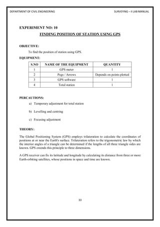 DEPARTMENT OF CIVIL ENGINEERING SURVEYING – II LAB MANUAL
33
EXPERIMENT NO: 10
FINDING POSITION OF STATION USING GPS
OBJECTIVE:
To find the position of station using GPS.
EQUIPMENT:
S.NO NAME OF THE EQUIPMENT QUANTITY
1 GPS meter 1
2 Pegs / Arrows Depends on points plotted
3 GPS software 1
4 Total station 1
PERCAUTIONS:
a) Temporary adjustment for total station
b) Levelling and centring
c) Focusing adjustment
THEORY:
The Global Positioning System (GPS) employs trilateration to calculate the coordinates of
positions at or near the Earth's surface. Trilateration refers to the trigonometric law by which
the interior angles of a triangle can be determined if the lengths of all three triangle sides are
known. GPS extends this principle to three dimensions.
A GPS receiver can fix its latitude and longitude by calculating its distance from three or more
Earth-orbiting satellites, whose positions in space and time are known.
 