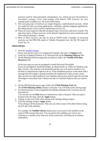 DEPARTMENT OF CIVIL ENGINEERING SURVEYING – II LAB MANUAL
35
receivers used by Army personnel, mountaineers, etc., which can give the position to
few-metres accuracy. Even wrist-watches with built-in GPS receivers are now
commercially available (e.g.: the Casio GPS watch).
9. The surveying type of receivers are single frequency, multi-channel receivers, which
are useful for most surveying applications, including cadastral mapping applications,
providing tertiary survey control, engineering surveys, etc.
10. These are more expensive than the navigation type of receivers, and more versatile. The
data from many of these receivers can be directly imported in to most commonly used
GIS software packages / formats.
11. Most of these receivers can also be used in DGPS mode. Examples of surveying
receivers are the PRO-XR model of Trimble Navigation Ltd., the SR 100 model of
Leica Ag., etc
PROCEDURE:
1. Visit the Trimble website.
Hover your mouse cursor over Support & Training, and click on Support A-Z.
2. In the list of Support Products A-Z, find and click on the Planning Software link.
3. On the Planning Software page that you land on, follow the Trimble GPS Data
Resources link.
In the next step you may be prompted to install Microsoft Silverlight.
If you are prompted to install Silverlight, go ahead and do so. There are Windows and
Mac versions. The software will download and then you will need to install it. Use
the Run as Administrator option to do so. If the installation process comes back with a
message that Silverlight is already installed, the implication is that you have more
than one browser app installed on your machine and you just need to open the one that
Silverlight is associated with. Chances are that it is Internet Explorer that you need to
use.
4. On the GPS Data Resources page, follow the GNSS Planning Tool link.
The GNSS Planning Online interface will open. You will land on the Settings page.
5. Go ahead and enter at least longitude and latitude information for a location you are
interested in.
You can also use the Pick button to interactively select a location. After you pick a
location from the map, click the Apply button.
6. Change or take note of the other setting in the Settings dialog window.
7. Click the Settings window Apply button.
Your settings will be processed. Then you can click on any of the other buttons along
the left side of the interface.
For example, the Satellite Library button gives you access to the satellites in the
various GPS systems that exist. You can choose the satellites you want to use.
Clicking on a satellite entry from one of the system lists will bring up its almanac
information.
 