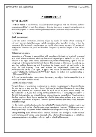 DEPARTMENT OF CIVIL ENGINEERING SURVEYING – II LAB MANUAL
1
INTRODUCTION
TOTAL STATION:
The total station is an electronic theodolite (transit) integrated with an electronic distance
measurement (EDM) to read slope distances from the instrument to a particular point, and an
on-board computer to collect data and perform advanced coordinate based calculations.
FUNCTION:
Angle measurement
Most total station instruments measure angles by means of electro-optical scanning of
extremely precise digital bar-codes etched on rotating glass cylinders or discs within the
instrument. The best quality total stations are capable of measuring angles to 0.5 arc-second.
Inexpensive "construction grade" total stations can generally measure angles to 5 or 10 arc-
seconds.
Distance measurement
Measurement of distance is accomplished with a modulated infrared carrier signal, generated
by a small solid-state emitter within the instrument's optical path, and reflected by a prism
reflector or the object under survey. The modulation pattern in the returning signal is read and
interpreted by the computer in the total station. The distance is determined by emitting and
receiving multiple frequencies, and determining the integer number of wavelengths to the
target for each frequency. Most total stations use purpose-built glass corner cube
prism reflectors for the EDM signal. A typical total station can measure distances with an
accuracy of about 1.5 millimetres (0.0049 feet) + 2 parts per million over a distance of up to
1,500 meters (4,900 feet).
Reflector less total stations can measure distances to any object that is reasonably light in
colour, up to a few hundred meters.
Coordinate measurement:
The coordinates of an unknown point relative to a known coordinate can be determined using
the total station as long as a direct line of sight can be established between the two points.
Angles and distances are measured from the total station to points under survey, and
the coordinates (X, Y, and Z or easting, northing and elevation) of surveyed points relative to
the total station position are calculated using trigonometry and triangulation. To determine an
absolute location a Total Station requires line of sight observations and can be set up over a
known point or with line of sight to 2 or more points with known location, called Resection
(Free Stationing).
For this reason, some total stations also have a Global Navigation Satellite System receiver and
do not require a direct line of sight to determine coordinates. However, GNSS measurements
may require longer occupation periods and offer relatively poor accuracy in the vertical axis.
Data processing Some models include internal electronic data storage to record distance,
horizontal angle, and vertical angle measured, while other models are equipped to write these
measurements to an external data collector, such as a hand-held computer.
 