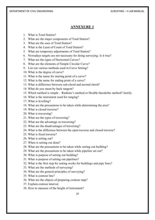 DEPARTMENT OF CIVIL ENGINEERING SURVEYING – II LAB MANUAL
37
ANNEXURE 1
1. What is Total Station?
2. What are the major components of Total Station?
3. What are the uses of Total Station?
4. What is the Least of Count of Total Station?
5. What are temporary adjustments of Total Station?
6. Nowadays targets are not necessary for doing surveying. Is it true?
7. What are the types of Horizontal Curves?
8. What are the elements of Simple Circular Curve?
9. List out various methods used in Curve Setting?
10. What is the degree of curve?
11. What is the name for starting point of a curve?
12. What is the name for ending point of a curve?
13. What is difference between sub-chord and normal chord?
14. What do you mean by back tangent?
15. Which method is simple – Rankine’s method or Double theodolite method? Justify.
16. What is the instrument used for ranging?
17. What is levelling?
18. What are the precautions to be taken while determining the area?
19. What is closed traverse?
20. What is traversing?
21. What are the types of traversing?
22. What are the advantage so traversing?
23. What are the disadvantages of traversing?
24. What is the difference between the open traverse and closed traverse?
25. What is fixed traverse?
26. What is setting out?
27. When is setting out done?
28. What are the precautions to be taken while setting out building?
29. What are the precautions to be taken while pipeline set out?
30. What is purpose of setting out building?
31. What is purpose of setting out pipelines?
32. What is the first step for setting works for buildings and pipe lines?
33. What are the methods of surveying?
34. What are the general principles of surveying?
35. What is contour line?
36. What are the objects of preparing contour map?
37. Explain contour interval.
38. How to measure of the height of instrument?
 