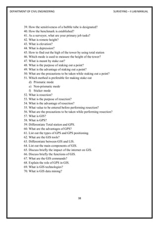DEPARTMENT OF CIVIL ENGINEERING SURVEYING – II LAB MANUAL
38
39. How the sensitiveness of a bubble tube is designated?
40. How the benchmark is established?
41. As a surveyor, what are your primary job tasks?
42. What is remote height?
43. What is elevation?
44. What is depression?
45. How to find out the high of the tower by using total station
46. Which mode is used to measure the height of the tower?
47. What is meant by stake out?
48. What is the purpose of staking out a point?
49. What is the advantage of staking out a point?
50. What are the precautions to be taken while staking out a point?
51. Which method is preferable for making stake out
d) Prismatic mode
e) Non-prismatic mode
f) Sticker mode
52. What is resection?
53. What is the purpose of resection?
54. What is the advantage of resection?
55. What value to be entered before performing resection?
56. What are the precautions to be taken while performing resection?
57. What is GIS?
58. What is GPS?
59. Differentiate Total station and GPS.
60. What are the advantages of GPS?
61. List out the types of GPS and GPS positioning.
62. What are the GIS tools?
63. Differentiate between GIS and LIS.
64. List out the main components of GIS.
65. Discuss briefly the impact of the internet on GIS.
66. Discuss briefly the functions of GIS.
67. What are the GIS commands?
68. Explain the role of GPS in GIS.
69. What is GIS technologies?
70. What is GIS data mining?
 