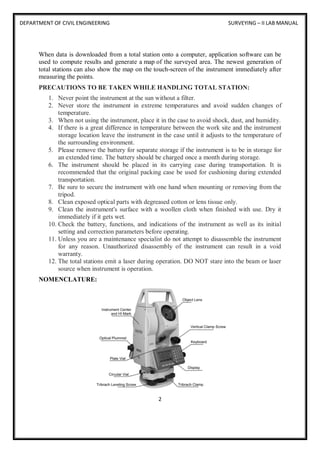 DEPARTMENT OF CIVIL ENGINEERING SURVEYING – II LAB MANUAL
2
When data is downloaded from a total station onto a computer, application software can be
used to compute results and generate a map of the surveyed area. The newest generation of
total stations can also show the map on the touch-screen of the instrument immediately after
measuring the points.
PRECAUTIONS TO BE TAKEN WHILE HANDLING TOTAL STATION:
1. Never point the instrument at the sun without a filter.
2. Never store the instrument in extreme temperatures and avoid sudden changes of
temperature.
3. When not using the instrument, place it in the case to avoid shock, dust, and humidity.
4. If there is a great difference in temperature between the work site and the instrument
storage location leave the instrument in the case until it adjusts to the temperature of
the surrounding environment.
5. Please remove the battery for separate storage if the instrument is to be in storage for
an extended time. The battery should be charged once a month during storage.
6. The instrument should be placed in its carrying case during transportation. It is
recommended that the original packing case be used for cushioning during extended
transportation.
7. Be sure to secure the instrument with one hand when mounting or removing from the
tripod.
8. Clean exposed optical parts with degreased cotton or lens tissue only.
9. Clean the instrument's surface with a woollen cloth when finished with use. Dry it
immediately if it gets wet.
10. Check the battery, functions, and indications of the instrument as well as its initial
setting and correction parameters before operating.
11. Unless you are a maintenance specialist do not attempt to disassemble the instrument
for any reason. Unauthorized disassembly of the instrument can result in a void
warranty.
12. The total stations emit a laser during operation. DO NOT stare into the beam or laser
source when instrument is operation.
NOMENCLATURE:
 