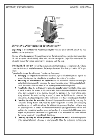 DEPARTMENT OF CIVIL ENGINEERING SURVEYING – II LAB MANUAL
3
UNPACKING AND STORAGE OF THE INSTRUMENT:
Unpacking of the instrument: Place the case lightly with the cover upward, unlock the case
and take out the instrument.
Storage of the instrument: Replace the cover on the telescope lens, place the instrument into
the case with the vertical clamp screw and circular vial upward (objective lens toward the
tribrach), tighten the vertical clamp screw, close and lock the case.
INSTRUMENT SET UP: Mount the instrument onto the tripod and secure firmly. Level and
centre the instrument precisely to ensure the best performance. Use the tripod with a 5/8” tripod
screw.
Operation Reference: Levelling and Centring the Instrument
1. Setting up the tripod: First extend the extension legs to suitable length and tighten the
screws, firmly plant the tripod in the ground over the point of beginning.
2. Attaching the instrument to the tripod: Secure the instrument carefully on the tripod
and slide the instrument by loosening the tripod mounting screw. If the optical plumb
site is positioned over the centre of the point tighten the mounting screw.
3. Roughly levelling the instrument by using the circular vial: Turn the levelling screw
A and B to move the bubble in the circular vial, in which case the bubble is located on
a line perpendicular to a line running through the centres of the twolevelling screw
being adjusted. Turn the levelling screw C to move the bubble to the centre of the
circular vial. Recheck the position of the instrument over the point and adjust if needed.
4. Levelling by using the plate vial: Rotate the instrument horizontally by loosening the
Horizontal Clamp Screw and place the plate vial parallel with the line connecting
levelling screws A and B, then bring the bubble to the centre of the plate vial by turning
the levelling screws A and B. Rotate the instrument 90° (100g) around its vertical axis
and turn the remaining levelling screw or levelling C to centre the bubble once more.
Repeat the procedures for each 90° (100g) rotation of the instrument and check whether
the bubble is correctly centred in all directions.
5. Centring by using the optical plummet (or plummet or laser): Adjust the eyepiece
of the optical plummet telescope to your eyesight. Slide the instrument by loosening
 