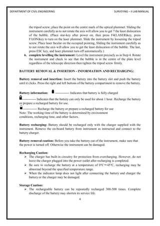DEPARTMENT OF CIVIL ENGINEERING SURVEYING – II LAB MANUAL
4
the tripod screw; place the point on the centre mark of the optical plummet. Sliding the
instrument carefully as to not rotate the axis will allow you to get 7 the least dislocation
of the bubble. (Place star-key after power on, then press F4(LASER)key, press
F1(ON)key to turn on the laser plummet. Slide the instrument by loosening the tripod
screw; Place laser facular on the occupied pointing, Sliding the instrument carefully as
to not rotate the axis will allow you to get the least dislocation of the bubble. The last,
press ESC key, and laser plummet turn off automatically.)
6. complete levelling the instrument: Level the instrument precisely as in Step 4. Rotate
the instrument and check to see that the bubble is in the centre of the plate level
regardless of the telescope direction then tighten the tripod screw firmly.
BATTERY REMOVAL & INSERTION - INFORMATION AND RECHARGING:
Battery removal and insertion: Insert the battery into the battery slot and push the battery
until it clicks. Press the right and left buttons of the battery compartment to remove the battery.
Battery information: ------------- Indicates that battery is fully charged
------------- Indicates that the battery can only be used for about 1 hour. Recharge the battery
or prepare a recharged battery for use.
------------- Recharge the battery or prepare a recharged battery for use
Note: The working time of the battery is determined by environment
conditions, recharging time, and other factors.
Battery recharging: Battery should be recharged only with the charger supplied with the
instrument. Remove the on-board battery from instrument as instructed and connect to the
battery charger.
Battery removal caution: Before you take the battery out of the instrument, make sure that
the power is turned off. Otherwise the instrument can be damaged.
Recharging Caution:
 The charger has built-in circuitry for protection from overcharging. However, do not
leave the charger plugged into the power outlet after recharging is completed.
 Be sure to recharge the battery at a temperature of 0℃～45℃, recharging may be
abnormal beyond the specified temperature range.
 When the indicator lamp does not light after connecting the battery and charger the
battery or the charger may be damaged.
Storage Caution:
 The rechargeable battery can be repeatedly recharged 300-500 times. Complete
discharge of the battery may shorten its service life.
 