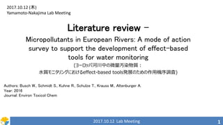 2017.10.12 Lab Meeting 1
Literature review –
Micropollutants in European Rivers: A mode of action
survey to support the development of effect-based
tools for water monitoring
(ヨーロッパ河川中の微量汚染物質：
水質モニタリングにおけるeffect-based tools発展のための作用機序調査)
2017.10.12 (木)
Yamamoto-Nakajima Lab Meeting
Authors: Busch W., Schmidt S., Kuhne R., Schulze T., Krauss M., Altenburger A.
Year: 2016
Journal: Environ Toxicol Chem
 