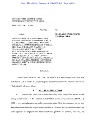 UNITED STATES DISTRICT COURT
SOUTHERN DISTRICT OF NEW YORK
SMILEDIRECTCLUB, LLC,
Plaintiff,
- against -
DIAMOND BRACES, an unincorporated entity,
association, or affiliation; DIAMOND BRACES OF
HACKENSACK, LLC; DIAMOND BRACE OF
DOVER, LLC; DIAMOND BRACES OF WARREN,
LLC; DIAMOND BRACES WAYNE, LLC;
ARIANNA PAPASIKOS; OLEG DRUT;
MUHAMMAD ABEY; JOHN CASTRONOVA;
AMEETA SACHDEV; SARA SULLIVAN; LAURA
EDWARDS; JOSE ORTIZ; ANNIA LEGOFF;
JAMES SUH; DOUGLAS M. PALAGANAS; ISAAK
YELIZAR; EVANTHIA PEIKIDIS; JASON BERK;
LEONID EPSHTEYN; SHENJUTI CHOWDHURY;
and JANET PARK;
Defendants.
NO.
COMPLAINT AND DEMAND
FOR JURY TRIAL
Plaintiff SmileDirectClub, LLC (“SDC” or “Plaintiff”), by its attorneys Cahill Cossu Noh
& Robinson LLP, as and for its Complaint against defendants (collectively, “Diamond Braces” or
“Defendants”), alleges as follows:
I. NATURE OF THE ACTION
1. Plaintiff files this action for false advertising, unfair competition, and trade libel
arising under Section 43 of the Trademark Act of 1946 (“Lanham Act”), as amended, 15 U.S.C. §
1051 et seq. and defamation and unfair competition under New York common law to stop
Defendants from continuing to publish and distribute a video and descriptions of the video that
state expressly and implicitly that SmileDirectClub’s products and services, inter alia, are
Case 1:17-cv-08136 Document 1 Filed 10/23/17 Page 1 of 25
 