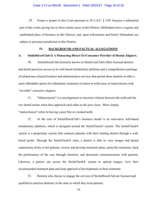 10
29. Venue is proper in this Court pursuant to 28 U.S.C. § 1391 because a substantial
part of the events giving rise to these claims arose in this District; Defendants have a regular and
established place of business in this District; and, upon information and belief, Defendants are
subject to personal jurisdiction in this District.
IV. BACKGROUND AND FACTUAL ALLEGATIONS
A. SmileDirectClub Is A Pioneering Direct-To-Consumer Provider of Dental Aligners.
30. SmileDirectClub (formerly known as SmileCareClub) offers licensed dentists
and dental practices access to its web-based teledentistry platform and a comprehensive package
of related non-clinical business and administrative services that permit those dentists to offer a
more affordable option for orthodontic treatment of minor to mild cases of malocclusion with
“invisible” corrective aligners.
31. “Malocclusion” is a misalignment or incorrect relation between the teeth and the
two dental arches when they approach each other as the jaws close. More simply,
“malocclusion” refers to having a poor bite or crooked teeth.
32. At the core of SmileDirectClub’s business model is its innovative web-based
teledentistry platform, which is designed around the SmileCheck® system. The SmileCheck®
system is a proprietary system that connects patients with their treating dentist through a web-
based portal. Through the SmileCheck® stem, a dentist is able to view images and dental
impressions of his or her patients, review and develop treatment plans, prescribe treatment, track
the performance of the case through retention, and document communications with patients.
Likewise, a patient can access the SmileCheck® system to upload images, view their
recommended treatment plan and keep apprised of developments in their treatment.
33. Dentists who choose to engage the services of SmileDirectClub are licensed and
qualified to practice dentistry in the state in which they treat patients.
Case 1:17-cv-08136 Document 1 Filed 10/23/17 Page 10 of 25
 