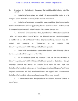 11
B. Defendants Are Orthodontists Threatened By SmileDirectClub’s Entry Into The
Market.
34. SmileDirectClub’s process has gained wide attention and has proven to be a
disruptive force in the market for treating mild to moderate malocclusion.
35. SmileDirectClub provides a competitive threat to traditional dental providers who
treat mild to moderate malocclusion by providing the same or similar results at a much lower cost
in money and more conveniently using teledenistry check-ins and customer care.
36. In response to this competitive threat, Defendants have published a video entitled
“Smile Care Club [sic] Revew. Patients Beware!” (the “Offending Video”). The Offending Video
is available both as a link on Defendants’ website (http://diamondbraces.com/smile-direct-club-
review/) and separately on YouTube.com at the following link
https://www.youtube.com/watch?v=67Eb1jMvONo&feature=youtu.be.
37. SmileDirectClub only recently learned of the existence of the Offending Video as
the view count and visibility has grown on You Tube.
38. In the description below the Offending Video on YouTube (available at
https://www.youtube.com/watch?v=67Eb1jMvONo&feature=youtu.be), Defendants, through
Defendant Papasikos and beneath the Diamond Braces name and logo, assert that
SmileDirectClub’s products and services are “something questionable and dangerous” and “some
dangerous, questionable, and costly treatment modalities,” and suggests that if a customer uses
SmileDirectClub’s products and services, the customer could lose her or his teeth.
39. A screen-capture of the description below the Offending Video on YouTube is
shown below:
Case 1:17-cv-08136 Document 1 Filed 10/23/17 Page 11 of 25
 