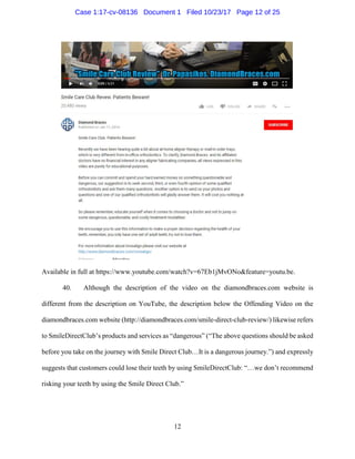 12
Available in full at https://www.youtube.com/watch?v=67Eb1jMvONo&feature=youtu.be.
40. Although the description of the video on the diamondbraces.com website is
different from the description on YouTube, the description below the Offending Video on the
diamondbraces.com website (http://diamondbraces.com/smile-direct-club-review/) likewise refers
to SmileDirectClub’s products and services as “dangerous” (“The above questions should be asked
before you take on the journey with Smile Direct Club…It is a dangerous journey.”) and expressly
suggests that customers could lose their teeth by using SmileDirectClub: “…we don’t recommend
risking your teeth by using the Smile Direct Club.”
Case 1:17-cv-08136 Document 1 Filed 10/23/17 Page 12 of 25
 