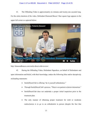 13
41. The Offending Video is approximately six minutes and twenty-one seconds long.
For the entire duration of the video, Defendant Diamond Braces’ blue square logo appears in the
upper left corner as captured below:
http://diamondbraces.com/smile-direct-club-review/.
42. During the Offending Video, Defendant Papasikos, on behalf of Defendants and
upon information and belief, with their knowledge, makes the following false and/or deceptively
misleading statements:
• SmileDirectClub is offering “do it yourself orthodontics.”
• Through SmileDirectClub’s process, “There is no patient to doctor interaction.”
• SmileDirectClub does not undertake a proper initial inspection prior to the
treatment plan.
• The only manner of obtaining proper treatment for mild or moderate
malocclusion is to go to an orthodontist in person (despite the fact that
Case 1:17-cv-08136 Document 1 Filed 10/23/17 Page 13 of 25
 